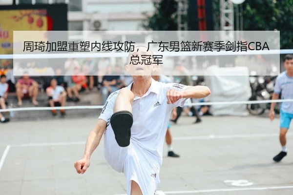周琦加盟重塑内线攻防，广东男篮新赛季剑指CBA总冠军